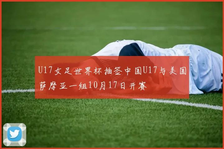U17女足世界杯抽签中国U17与美国萨摩亚一组10月17日开赛