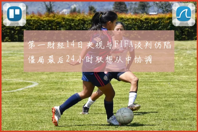 第一财经14日央视与FIFA谈判仍陷僵局最后24小时联想从中协调