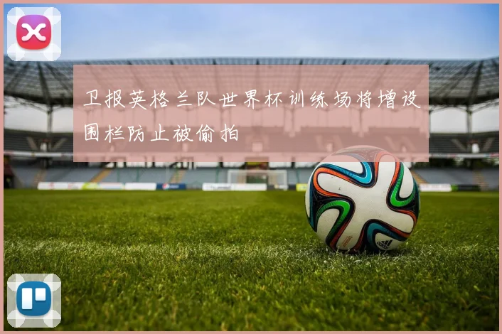 卫报英格兰队世界杯训练场将增设围栏防止被偷拍