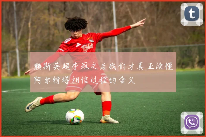 赖斯英超夺冠之后我们才真正读懂阿尔特塔相信过程的含义