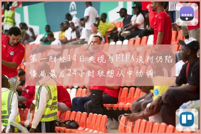 第一财经14日央视与FIFA谈判仍陷僵局最后24小时联想从中协调